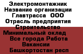 Электромонтажник › Название организации ­ Главтрасса, ООО › Отрасль предприятия ­ Строительство › Минимальный оклад ­ 1 - Все города Работа » Вакансии   . Башкортостан респ.,Салават г.